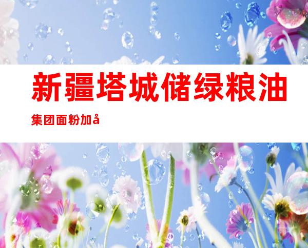 新疆塔城储绿粮油集团面粉加工有限公司